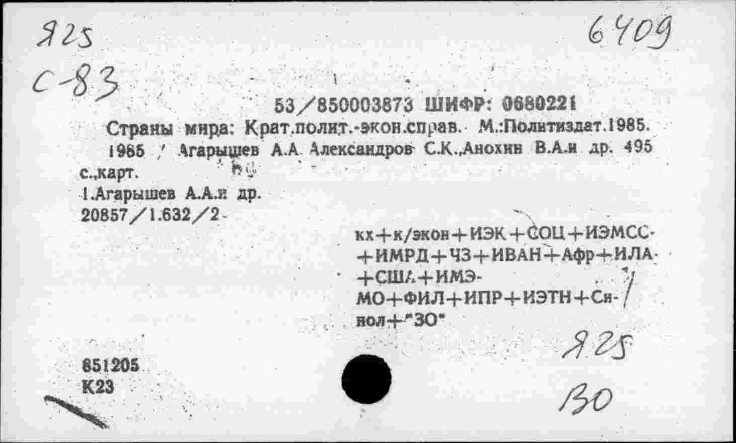 ﻿
'	53/850003873 ШИФР: 068022»
Страны мира: Крат.полит.-экон.справ. М.:Политиздат.1985.
1985 Агарыщев АА Александров СК.Анохин ВА.и др. 495
с.,карт.	,Н»
ДАгарышев А.А.и др. 20857/1.632/2-
кх4-к/экон4-ИЭК 4- СОЦ 4-ИЭМСС-
4- ИМРД+434- ИВАН + Афр+И ЛА-
• 4-США+ИМЭ-	.
МО+ФИЛ4-ИПР4-ИЭТН+СН- / нол-НЗО"
851205 К23
